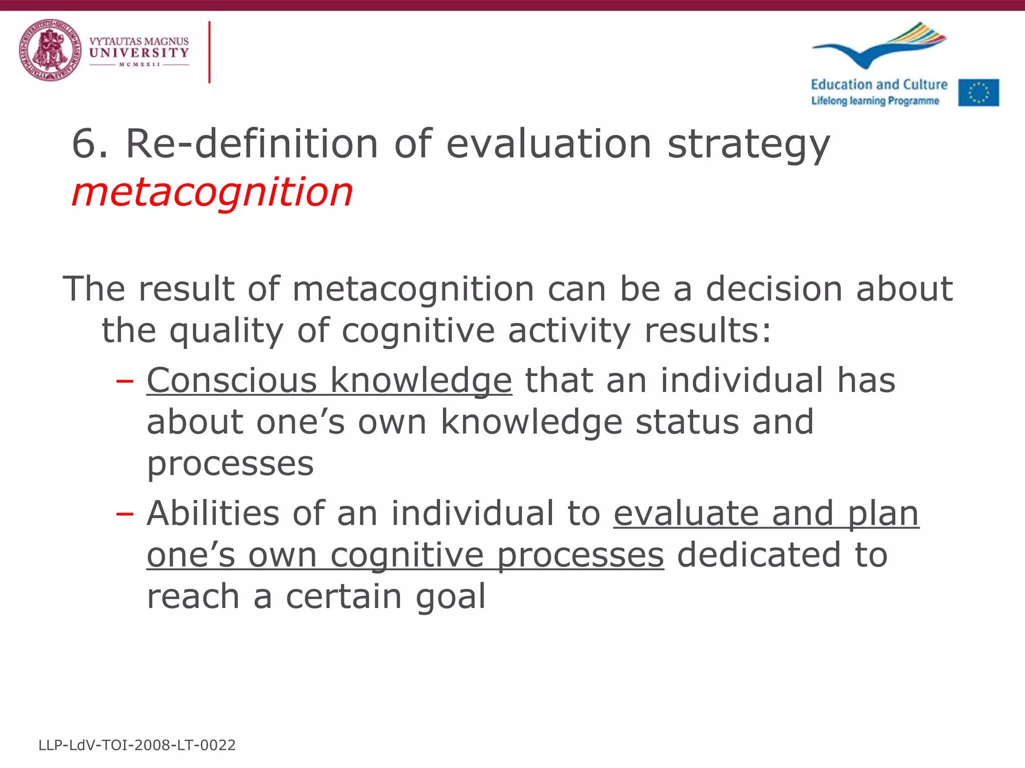 6. Re-definition of evaluation strategy  metacognition The result of metacognition can be a decision about the quality of cognitive activity results: Conscious knowledge  that an individual has about one’s own knowledge status and processes Abilities of an individual to  evaluate and plan one’s own cognitive processes  dedicated to reach a certain goal LLP-LdV-TOI-2008-LT-0022 