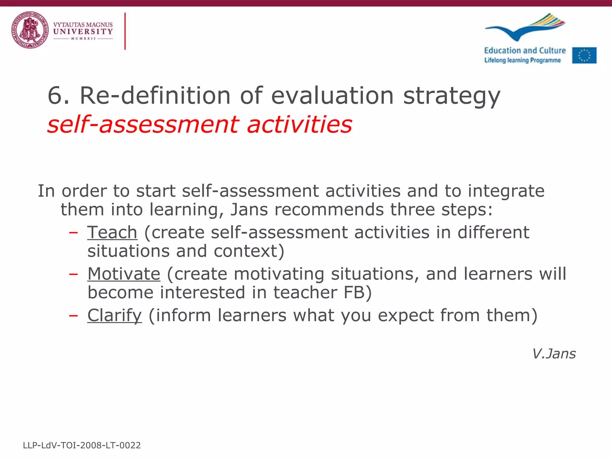 6. Re-definition of evaluation strategy  self-assessment activities In order to start self-assessment activities and to integrate them into learning, Jans recommends three steps: Teach  (create self-assessment activities in different situations and context) Motivate  (create motivating situations, and learners will become interested in teacher FB) Clarify  (inform learners what you expect from them) V.Jans LLP-LdV-TOI-2008-LT-0022 