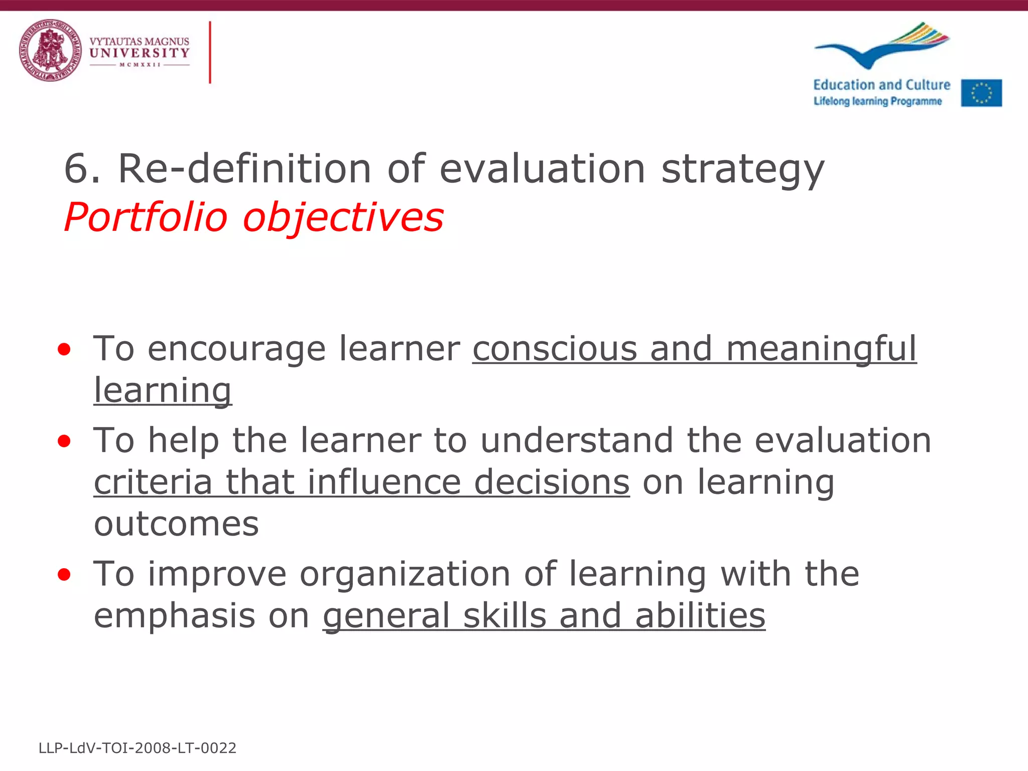 6. Re-definition of evaluation strategy  Portfolio objectives To encourage learner  conscious and meaningful learning To help the learner to understand the evaluation  criteria that influence decisions  on learning outcomes To improve organization of learning with the emphasis on  general skills and abilities LLP-LdV-TOI-2008-LT-0022 