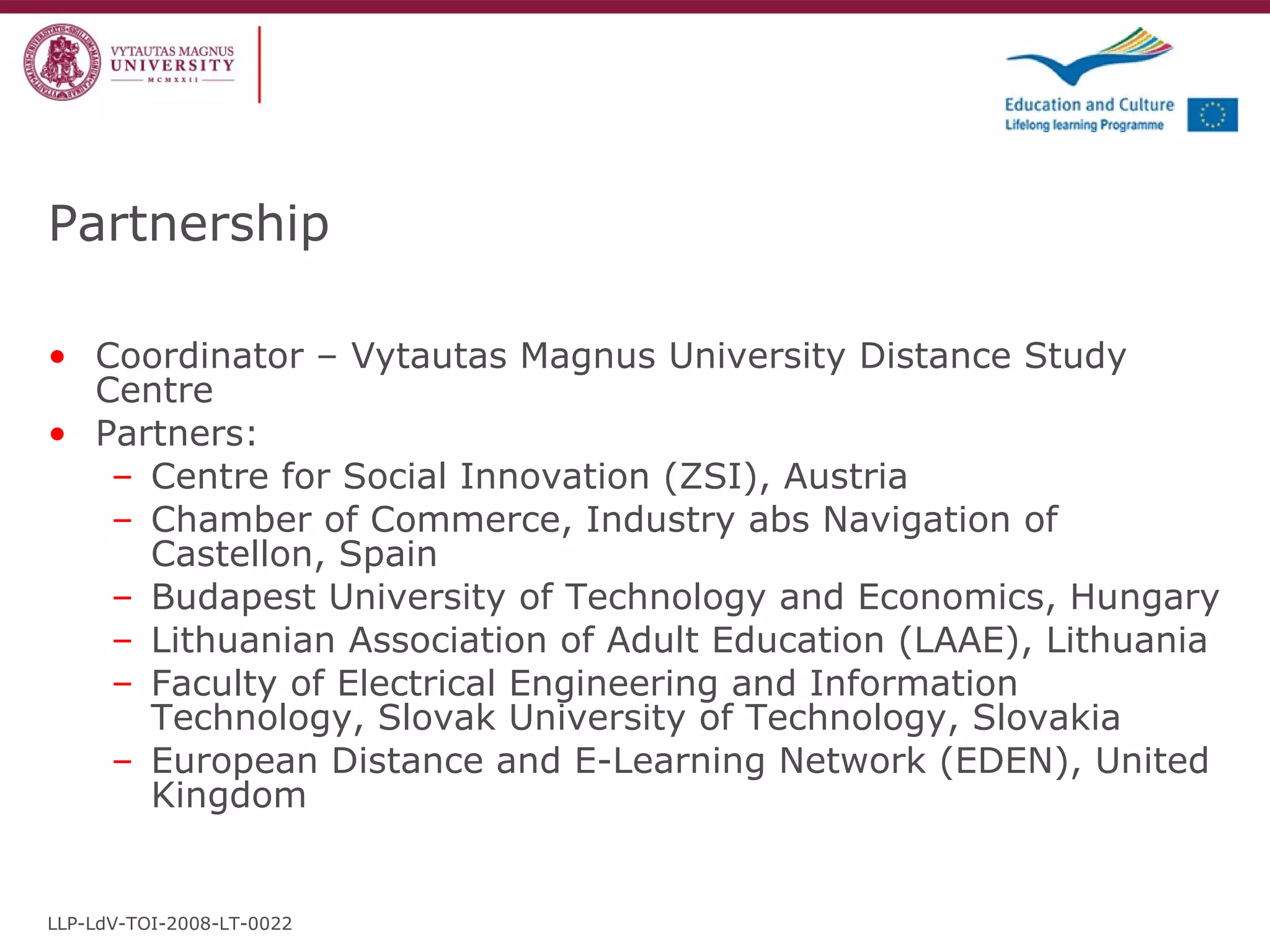 Partnership Coordinator – Vytautas Magnus University Distance Study Centre Partners: Centre for Social Innovation (ZSI),  Austria  Chamber of Commerce, Industry abs Navigation of Castellon,  Spain Budapest University of Technology and Economics,  Hungary  Lithuanian Association of Adult Education (LAAE), Lithuania Faculty of Electrical Engineering and Information Technology, Slovak University of Technology,  Slovakia  European Distance and E-Learning Network (EDEN),  United Kingdom   LLP-LdV-TOI-2008-LT-0022 