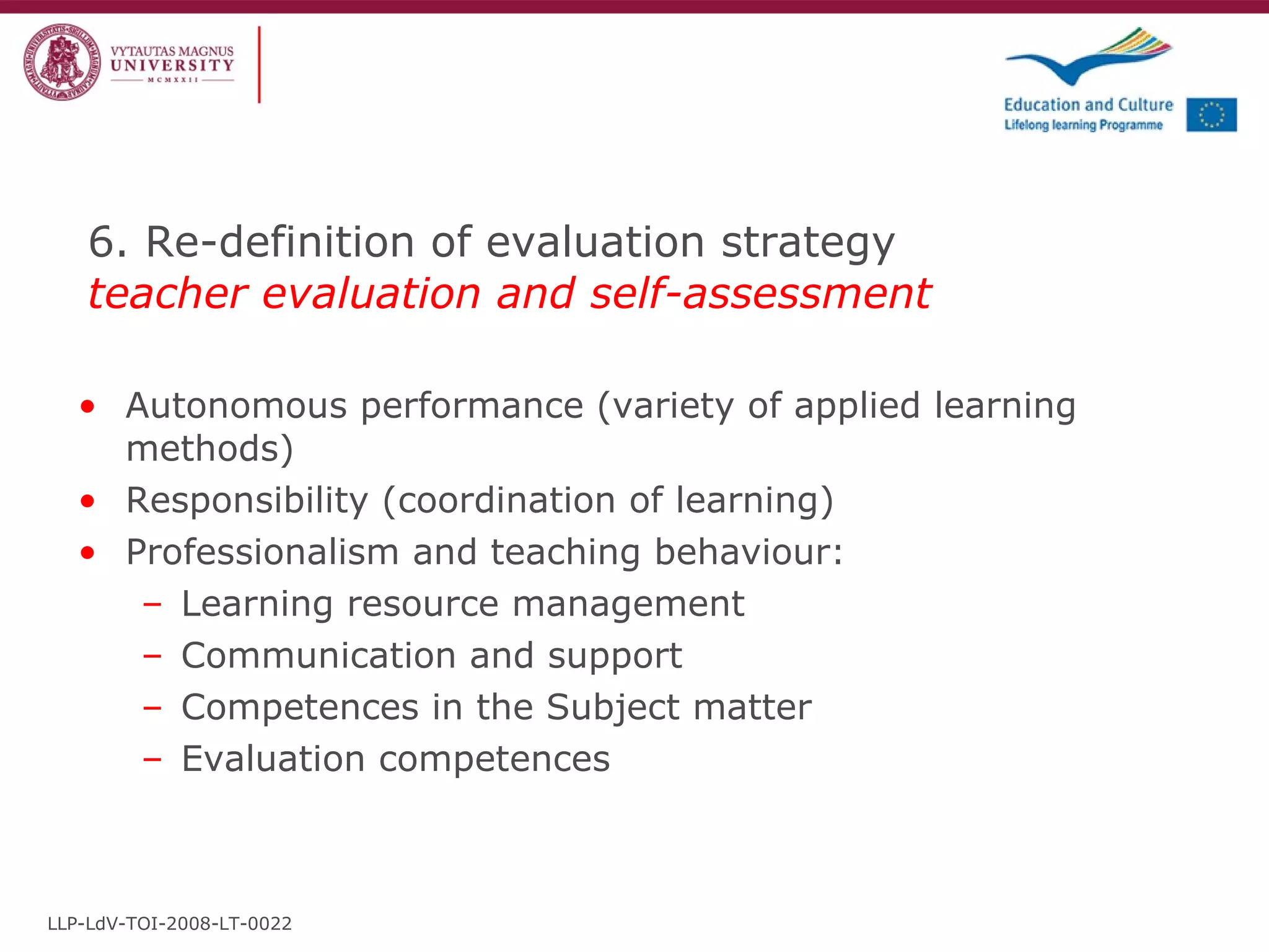 6. Re-definition of evaluation strategy  teacher evaluation and self-assessment Autonomous performance (variety of applied learning methods) Responsibility (coordination of learning) Professionalism and teaching behaviour: Learning resource management Communication and support Competences in the Subject matter Evaluation competences LLP-LdV-TOI-2008-LT-0022 