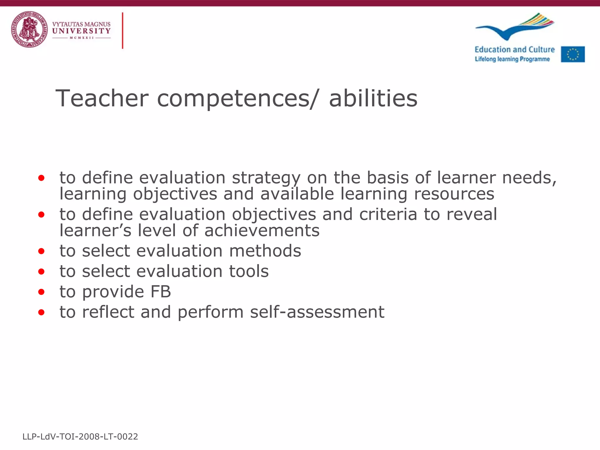 Teacher competences / abilities to define evaluation strategy on the basis of learner needs, learning objectives and available learning resources to define evaluation objectives and criteria to reveal learner’s level of achievements to select evaluation methods to select evaluation tools to provide FB to reflect and perform self-assessment LLP-LdV-TOI-2008-LT-0022 