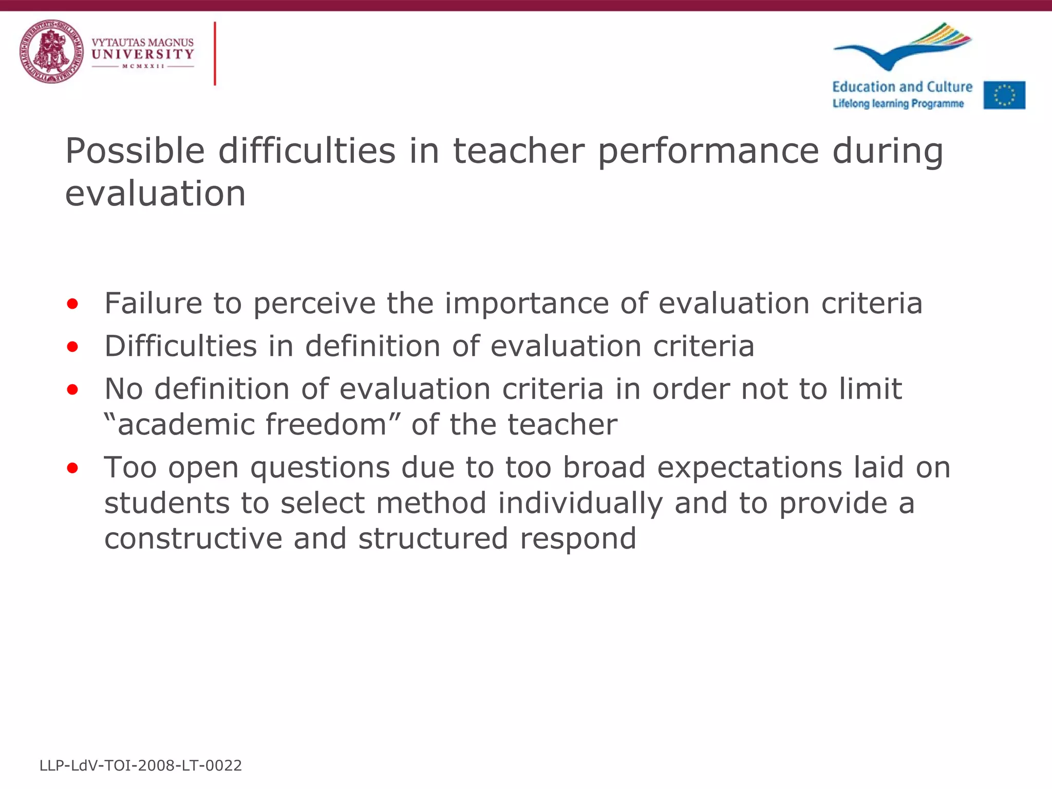 Possible difficulties in teacher performance during evaluation Failure to perceive the importance of evaluation criteria Difficulties in definition of evaluation criteria No definition of evaluation criteria in order not to limit “academic freedom” of the teacher Too open questions due to too broad expectations laid on students to select method individually and to provide a constructive and structured respond LLP-LdV-TOI-2008-LT-0022 