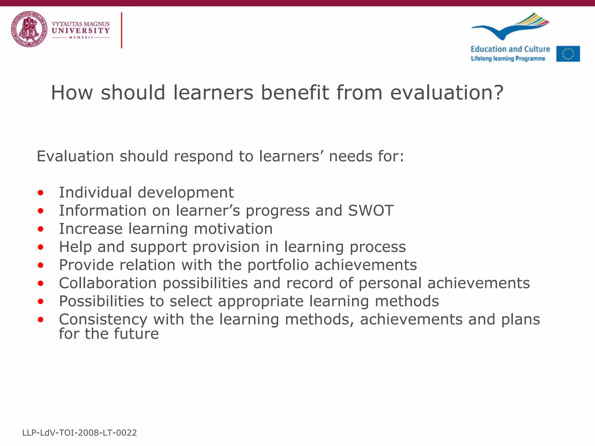 How should learners benefit from evaluation?  Evaluation should respond to learners’ needs for: Individual development Information on learner’s progress and SWOT Increase learning motivation Help and support provision in learning process Provide relation with the portfolio achievements Collaboration possibilities and record of personal achievements Possibilities to select appropriate learning methods Consistency with the learning methods, achievements and plans for the future LLP-LdV-TOI-2008-LT-0022 