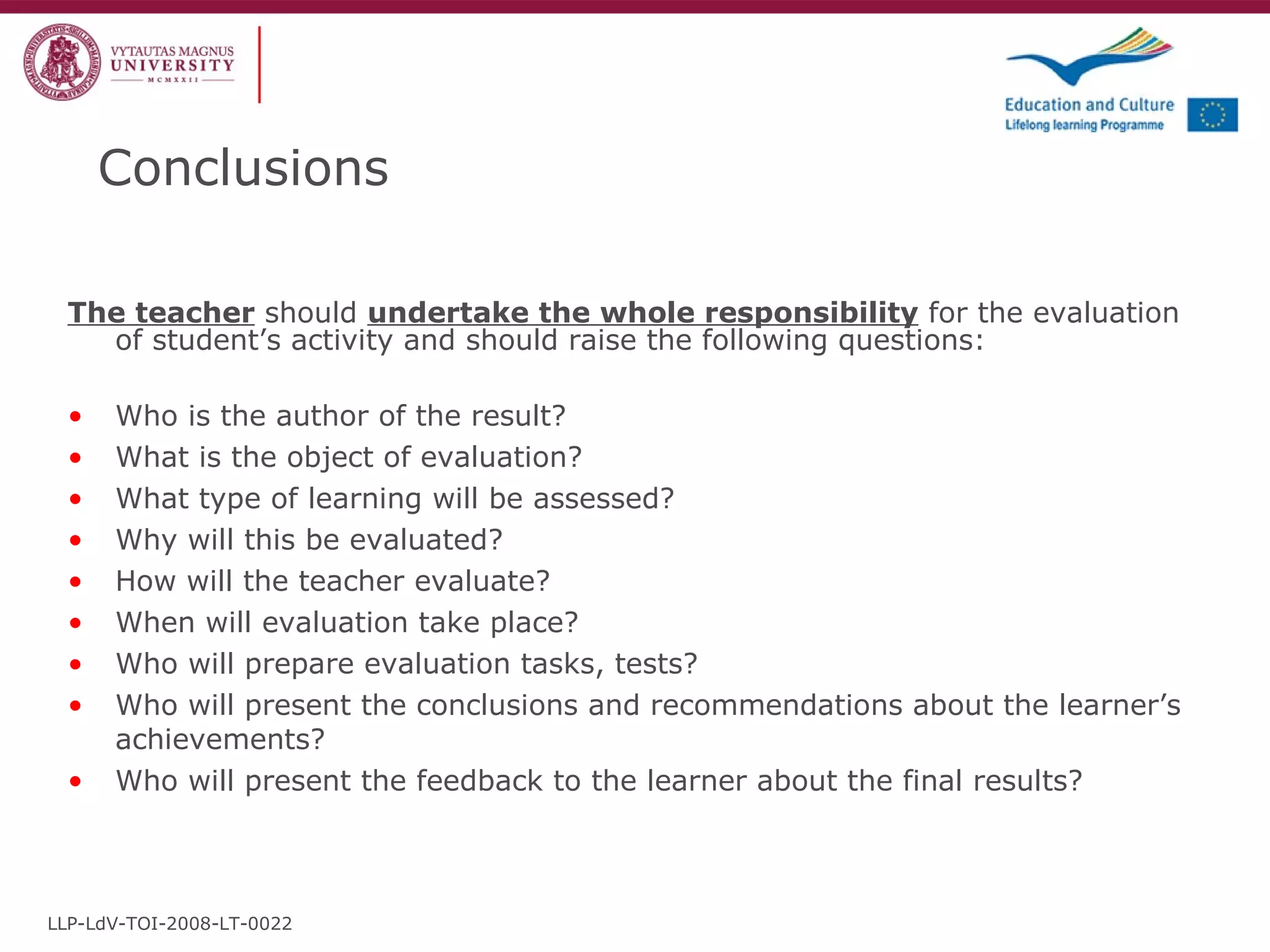Conclusions The teacher  should  undertake the whole responsibility  for the evaluation of student’s activity and should raise the following questions: Who is the author of the result? What is the object of evaluation? What type of learning will be assessed? Why will this be evaluated? How will the teacher evaluate? When will evaluation take place? Who will prepare evaluation tasks, tests? Who will present the conclusions and recommendations about the learner’s achievements? Who will present the feedback to the learner about the final results? LLP-LdV-TOI-2008-LT-0022 