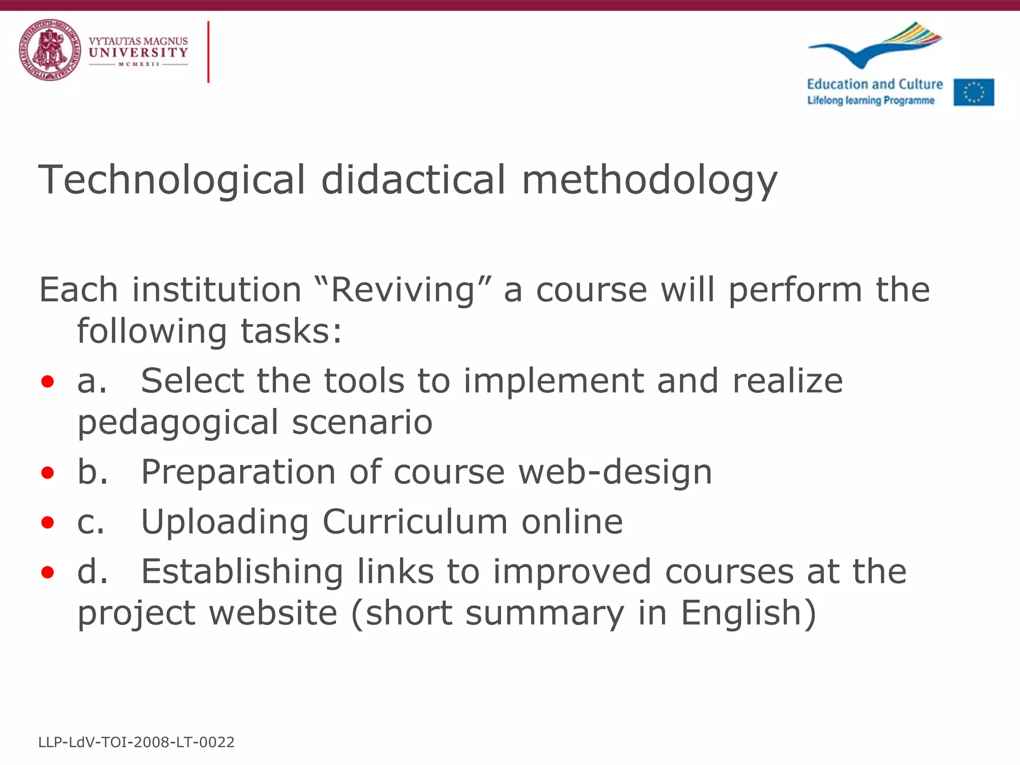 Technological didactical methodology Each institution “Reviving” a course will perform the following tasks: a. Select the tools to implement and realize pedagogical scenario b. Preparation of course web-design c. Uploading Curriculum online d. Establishing links to improved courses at the project website (short summary in English) LLP-LdV-TOI-2008-LT-0022 