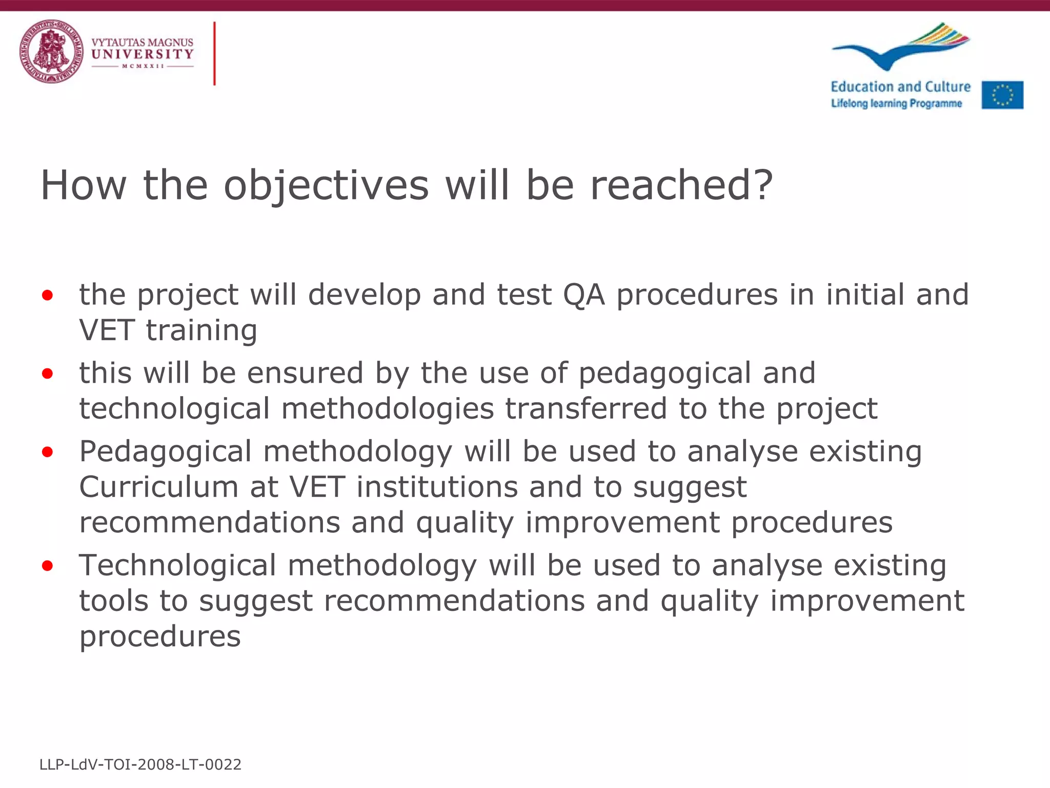 How the objectives will be reached? the project will develop and test QA procedures in initial and VET training this will be ensured by the use of pedagogical and technological methodologies transferred to the project Pedagogical methodology will be used to analyse existing Curriculum at VET institutions and to suggest recommendations and quality improvement procedures  Technological methodology will be used to analyse existing tools to suggest recommendations and quality improvement procedures LLP-LdV-TOI-2008-LT-0022 