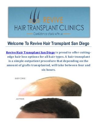 Welcome To Revive Hair Transplant San Diego
Revive Hair Transplant San Diego is proud to offer cutting-
edge hair loss options for all hair types. A hair transplant
is a simple outpatient procedure that depending on the
amount of grafts transplanted, will take between four and
six hours.
 