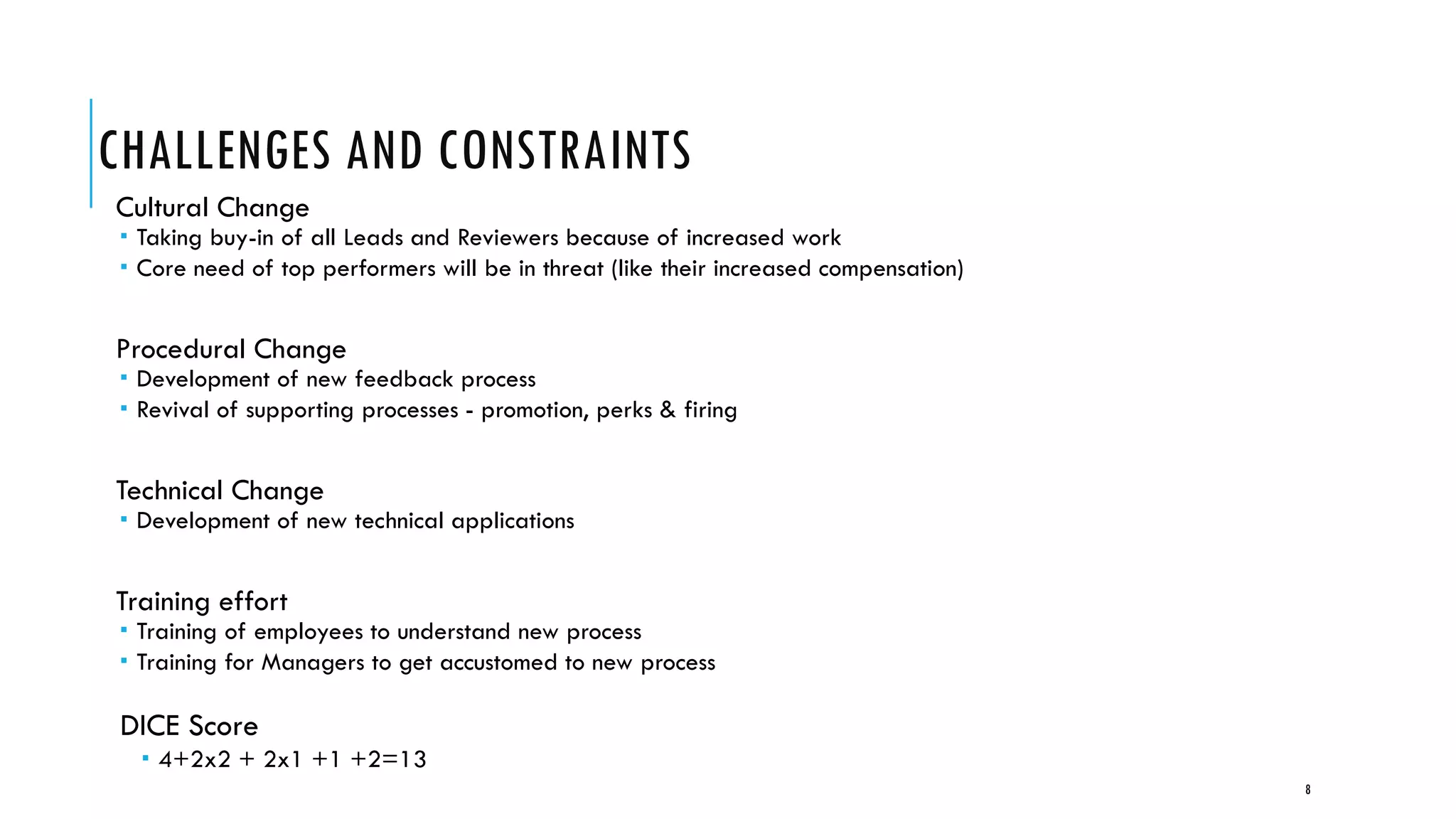 CHALLENGES AND CONSTRAINTS
Cultural Change
 Taking buy-in of all Leads and Reviewers because of increased work
 Core need of top performers will be in threat (like their increased compensation)
Procedural Change
 Development of new feedback process
 Revival of supporting processes - promotion, perks & firing
Technical Change
 Development of new technical applications
Training effort
 Training of employees to understand new process
 Training for Managers to get accustomed to new process
DICE Score
 4+2x2 + 2x1 +1 +2=13
8
 