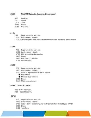     
 
 
20/06             ​A DAY AT “Tataouin, chnenni et Ghromrassen” 
 
6:00       Breakfast 
7:00       Depart  
18:00     Leave  
20:30  Dinner  
21:30 Free time 
 
 
21 /06 
          ​7:30  Departure to the work site 
13:00 Lunch + siesta + beach  
17:00­20:00 Visit Djerba hood +visite d’une maison d’hote   hosted by Djerba Insolite 
 
 
22/06  
 
7:30  Departure to the work site 
13:00 Lunch + siesta + beach  
17:00 Film screening and discussion:  
19:30  Dinner 
20:30  Free Time (3​rd​
 session) 
21:15  Group activity  
 
23/06  
 
7:30  Departure to the work site 
13:00 Lunch + siesta + beach  
17:00 Visite to  Aghir hosted by djerba Insolite 
● Borj el Kastil 
● Mosqué sous ­terraine  
19:00  Dinner 
21h00  Music entertainment  
 
24/06​      ​A DAY AT “ Zarzis”  
 
8:00 ­ 9.00   Breakfasts  
9:15     Depart to Zarzis, 
 
 ​25/06 
 
7:30  Departure to the work site 
13:00 Lunch + siesta + beach  
17:30  debat : djerba ‘s economy and youth contribution Hosted By JCI DJERBA 
19:00  Dinner 
21:00    Free Time 
 