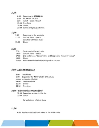     
 
26/06 
 
6:30  Departure to ​BORJ EL JLIJ 
9:00 WORK ON THE SITE 
13H       Lunch + siesta + beach  
17:00 Free Time 
19:00  Dinner 
21:00  Games and group activities 
 
27/06     
         7:30  Departure to the work site 
         13:00 Lunch + siesta + beach  
activities with local clubs 
         19:00 Dinner  
   
 
28/06  
          7:30        Departure to the work site 
          13:00 Lunch + siesta + beach 
          17:00  2nd conference: “Conservative and Progressive Trends in Tunisia”  
          19:00  Dinner 
          21h00  Music entertainment hosted by UNESCO CLUB 
 
 
 
29/06 ​ ​A DAY AT “Mednine ” 
 
8:00       Breakfasts  
9:00      Depart to  the INSTITUTE OF DRY AREAS, 
          hosted by Houcine  Khattali 
18:00  Leave Mednine 
20:30  Dinner  
21:30 Free time 
 
30/06   Evaluations and Packing Day  
10:30  Evaluation session on the site 
13:00 Lunch 
 
Farwell dinner + Talent Show 
 
 
 
31/06 
 
6:30: departure back to Tunis + End of the Work camp 
   
 
 