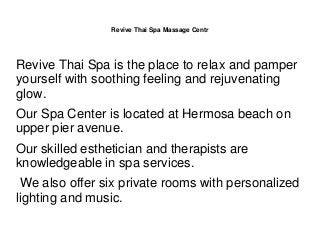 Revive Thai Spa Massage Centr
Revive Thai Spa is the place to relax and pamper
yourself with soothing feeling and rejuvenating
glow.
Our Spa Center is located at Hermosa beach on
upper pier avenue.
Our skilled esthetician and therapists are
knowledgeable in spa services.
We also offer six private rooms with personalized
lighting and music.
 