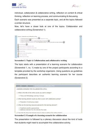  


individual, collaboration & collaborative writing, reflection on content & critical
thinking, reflection on learning process, and communicating & discussing.
Each scenario was presented as a separate topic, and all the topics followed
a similar structure.
Now, let’s have a closer look at one of the topics: Collaboration and
collaborative writing (Screenshot 1).




Screenshot 1: Topic 4. Collaboration and collaborative writing
The topic starts with a presentation of a learning scenario for collaboration
(Screenshot 1, no. 1) made by one of the project participants according to a
template provided by the workshop organizers. Using questions as guidelines
the participant describes an authentic learning scenario for her course
(Screenshot 2).




Screenshot 2: Example of a learning scenario for collaboration
The presentation is followed by a plenary discussion about the kind of tools
that students might need to accomplish this collaborative activity.
 