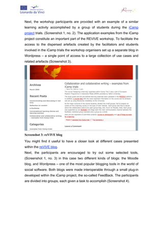  


Next, the workshop participants are provided with an example of a similar
learning activity accomplished by a group of students during the iCamp
project trials. (Screenshot 1, no. 2). The application examples from the iCamp
project constitute an important part of the REVIVE workshop. To facilitate the
access to the dispersed artefacts created by the facilitators and students
involved in the iCamp trials the workshop organisers set up a separate blog in
Wordpress – a single point of access to a large collection of use cases and
related artefacts (Screenshot 3).




Screenshot 3: reVIVE blog
You might find it useful to have a closer look at different cases presented
within the reVIVE blog.
Next, the participants are encouraged to try out some selected tools,
(Screenshot 1, no. 3) in this case two different kinds of blogs: the Moodle
blog, and Wordpress – one of the most popular blogging tools in the world of
social software. Both blogs were made interoperable through a small plug-in
developed within the iCamp project, the so-called FeedBack. The participants
are divided into groups, each given a task to accomplish (Screenshot 4).
 