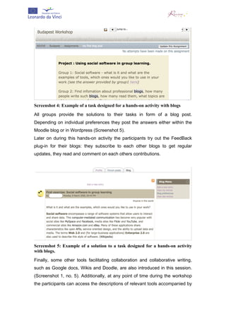  




Screenshot 4: Example of a task designed for a hands-on activity with blogs
All groups provide the solutions to their tasks in form of a blog post.
Depending on individual preferences they post the answers either within the
Moodle blog or in Wordpress (Screenshot 5).
Later on during this hands-on activity the participants try out the FeedBack
plug-in for their blogs: they subscribe to each other blogs to get regular
updates, they read and comment on each others contributions.




Screenshot 5: Example of a solution to a task designed for a hands-on activity
with blogs.
Finally, some other tools facilitating collaboration and collaborative writing,
such as Google docs, Wikis and Doodle, are also introduced in this session.
(Screenshot 1, no. 5). Additionally, at any point of time during the workshop
the participants can access the descriptions of relevant tools accompanied by
 