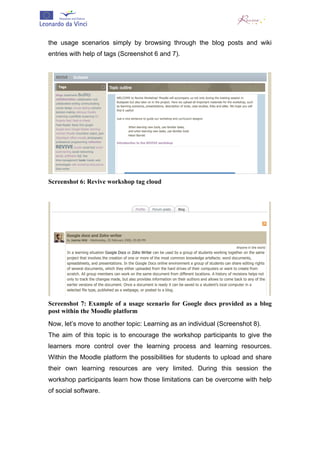  


the usage scenarios simply by browsing through the blog posts and wiki
entries with help of tags (Screenshot 6 and 7).




Screenshot 6: Revive workshop tag cloud




Screenshot 7: Example of a usage scenario for Google docs provided as a blog
post within the Moodle platform
Now, let’s move to another topic: Learning as an individual (Screenshot 8).
The aim of this topic is to encourage the workshop participants to give the
learners more control over the learning process and learning resources.
Within the Moodle platform the possibilities for students to upload and share
their own learning resources are very limited. During this session the
workshop participants learn how those limitations can be overcome with help
of social software.
 