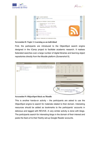  




Screenshot 8: Topic 3. Learning as an individual
First, the participants are introduced to the ObjectSpot search engine
designed in the iCamp project to facilitate academic research. It realises
federated searches over a large number of digital libraries and learning object
repositories directly from the Moodle platform (Screenshot 9).




Screenshot 9: ObjectSpot block on Moodle
This is another hands-on activity – the participants are asked to use the
ObjectSpot engine to search for materials related to their domain. Interesting
resources should be added as bookmarks to the participants’ accounts in
delicious and tagged with REVIVE. A very similar activity is done with blogs.
The participants search for interesting blogs in the domain of their interest and
paste the feed url to their freshly set-up Google Reader accounts.
 