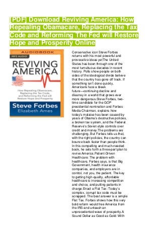[PDF] Download Reviving America: How
Repealing Obamacare, Replacing the Tax
Code and Reforming The Fed will Restore
Hope and Prosperity Online
Conservative icon Steve Forbes
returns with his most powerful and
provocative ideas yetThe United
States has been through one of the
most tumultuous decades in recent
history. Polls show people on both
sides of the ideological divide believe
that the country has gone off track. If
something isn’t done quickly,
Americans face a bleak
future—continuing decline and
disarray in a world that grows ever
more dangerous.Steve Forbes, two-
time candidate for the GOP
presidential nomination and Forbes
Media Chairman, explains how
today’s malaise has been caused by
years of Obama’s destructive policies,
a broken tax system, and the Federal
Reserve’s Soviet-style controls over
credit and money.The problems are
challenging. But Forbes tells us that,
with the right policies, the country can
bounce back faster than people think.
In this compelling and much-needed
book, he sets forth a three-part plan to
revive America.Patient-Driven
Healthcare: The problem with
healthcare, Forbes says, is that Big
Government, health insurance
companies, and employers are in
control, not you, the patient. The key
to getting high-quality, affordable
healthcare is increasing competition
and choice, and putting patients in
charge.Enact a Flat Tax: Today’s
complex, corrupt tax code must be
scrapped. The best answer is a simple
Flat Tax. Forbes shows how this very
bold reform would free America from
the IRS and unleash an
unprecedented wave of prosperity.A
Sound Dollar as Good as Gold: With
 