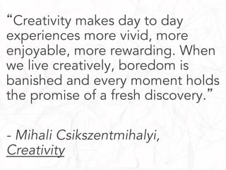 “Creativity makes day to day
experiences more vivid, more
enjoyable, more rewarding. When
we live creatively, boredom is
banished and every moment holds
the promise of a fresh discovery.”
- Mihali Csikszentmihalyi,
Creativity

 