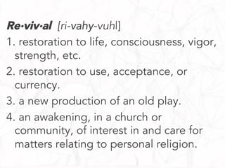 Re·viv·al [ri-vahy-vuhl]
1. restoration to life, consciousness, vigor,
strength, etc.
2. restoration to use, acceptance, or
currency.
3. a new production of an old play.
4. an awakening, in a church or
community, of interest in and care for
matters relating to personal religion.

 