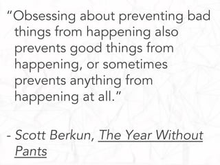 “Obsessing about preventing bad
things from happening also
prevents good things from
happening, or sometimes
prevents anything from
happening at all.”
- Scott Berkun, The Year Without
Pants

 