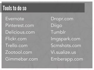 Tools to do so
Evernote
Pinterest.com
Delicious.com
Flickr.com
Trello.com
Zootool.com
Gimmebar.com

Dropr.com
Diigo
Tumblr
Imgspark.com
Scrnshots.com
Vi.sualize.us
Emberapp.com

 