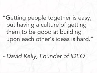 “Getting people together is easy,
but having a culture of getting
them to be good at building
upon each other’s ideas is hard.”
- David Kelly, Founder of IDEO

 