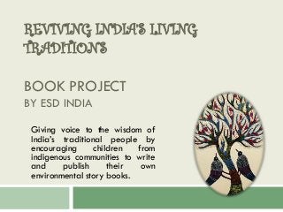 REVIVING INDIA’S LIVING
TRADITIONS
BOOK PROJECT
BY ESD INDIA
Giving voice to the wisdom of
India’s traditional people by
encouraging children from
indigenous communities to write
and publish their own
environmental story books.
 