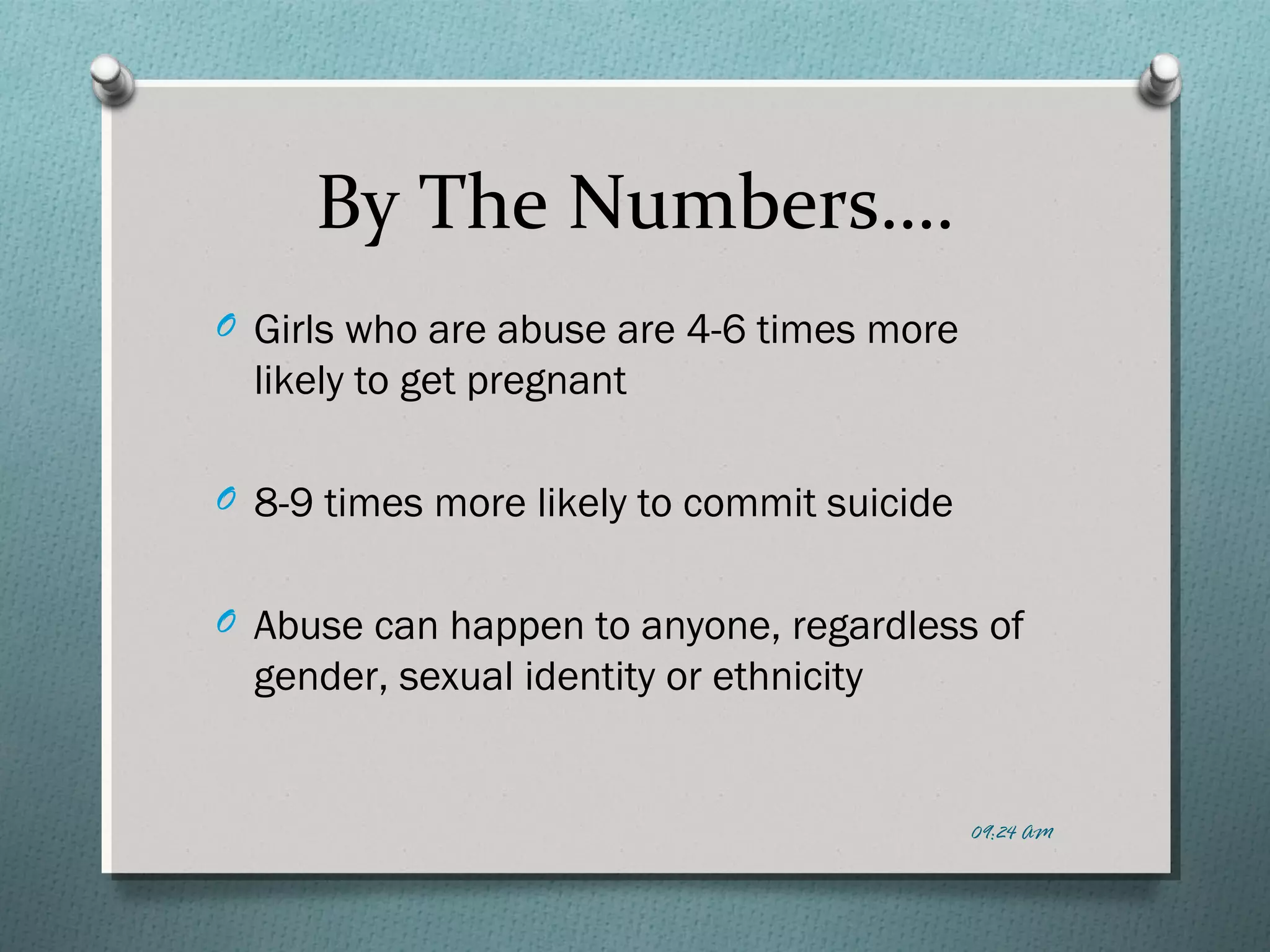 By The Numbers…. 
O Girls who are abuse are 4-6 times more 
likely to get pregnant 
O 8-9 times more likely to commit suicide 
O Abuse can happen to anyone, regardless of 
gender, sexual identity or ethnicity 
09:24 AM 
 
