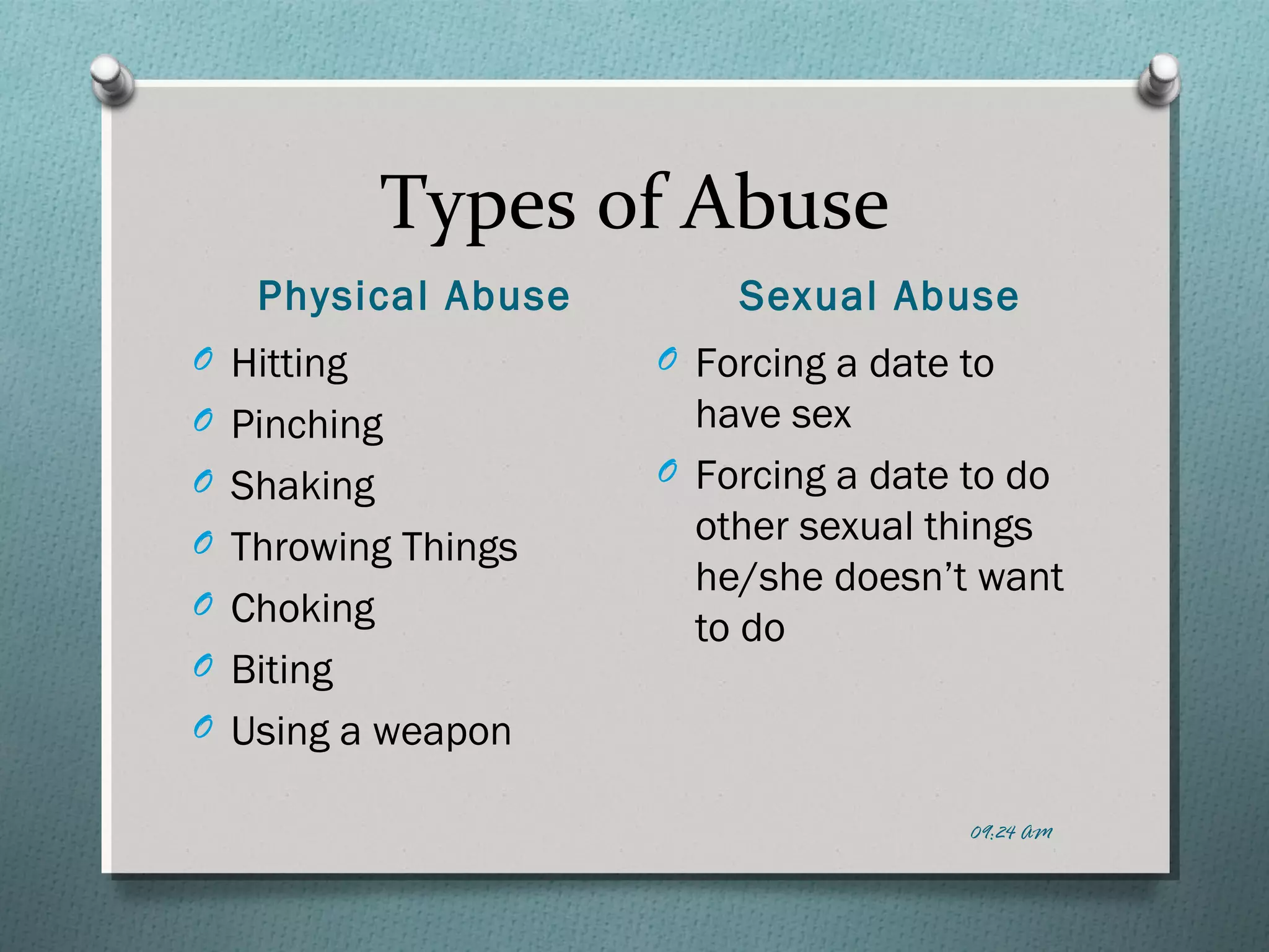 Types of Abuse 
Physical Abuse Sexual Abuse 
O Hitting 
O Pinching 
O Shaking 
O Throwing Things 
O Choking 
O Biting 
O Using a weapon 
O Forcing a date to 
have sex 
O Forcing a date to do 
other sexual things 
he/she doesn’t want 
to do 
09:24 AM 
 
