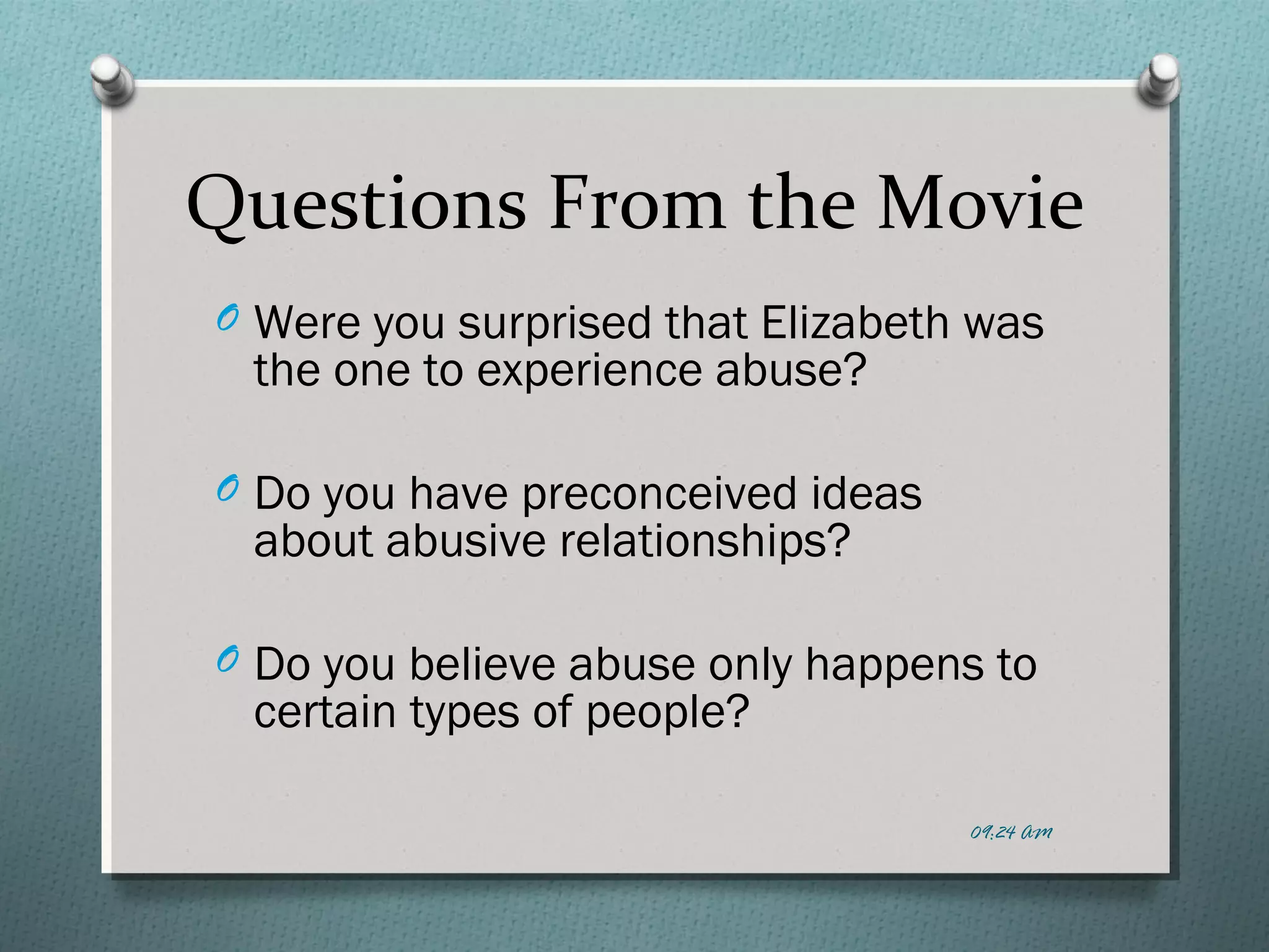 Questions From the Movie 
O Were you surprised that Elizabeth was 
the one to experience abuse? 
O Do you have preconceived ideas 
about abusive relationships? 
O Do you believe abuse only happens to 
certain types of people? 
09:24 AM 
 
