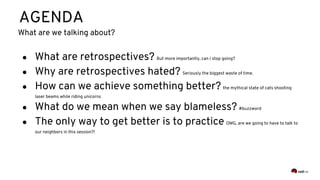 AGENDA
● What are retrospectives? But more importantly, can I stop going?
● Why are retrospectives hated? Seriously the biggest waste of time.
● How can we achieve something better? the mythical state of cats shooting
laser beams while riding unicorns
● What do we mean when we say blameless? #buzzword
● The only way to get better is to practice OMG, are we going to have to talk to
our neighbors in this session?!
What are we talking about?
 