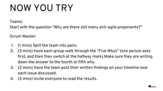 NOW YOU TRY
Teams:
Start with the question “Why are there still many anti-agile proponents?”
Scrum Master:
1. (1 mins) Split the team into pairs.
2. (3 mins) Have each group walk through the “Five Whys” (one person asks
first, and then they switch at the halfway mark).Make sure they are writing
down the answer to the fourth or fifth why.
3. (2 mins) Have the team post their written findings on your timeline near
each issue discussed.
4. (3 mins) Invite everyone to read the results.
 