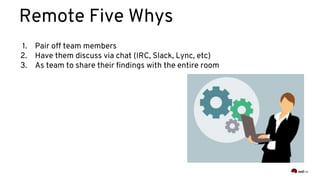 Remote Five Whys
1. Pair off team members
2. Have them discuss via chat (IRC, Slack, Lync, etc)
3. As team to share their findings with the entire room
 
