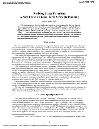 AIAA SPACE 2008 Conference & Exposition                                                                                           AIAA 2008-7873
9 - 11 September 2008, San Diego, California




                                         Reviving Space Futurism:
                                A New Focus on Long-Term Strategic Planning
                                                                           James A. Vedda, Ph.D. *

                                This paper proposes that the inadequate long-term strategic planning that has plagued
                           the space community for more than three decades must be addressed by a multidisciplinary
                           approach that ties space futurism into larger societal ambitions and the search for solutions
                           to global problems. The work of early space age visionaries such as Wernher von Braun,
                           Arthur C. Clarke, Dandridge Cole, Herman Kahn, and Gerard K. O’Neill is contrasted with
                           more recent space “visions” and deficiencies in long-term strategic thinking. This is followed
                           by a discussion of how space futurism could reconfigure itself to emphasize the continuing
                           relevance of space activities.

                                                                               I. Introduction

                     One of the most important tasks of executive and legislative decision-makers is to shape the future. However,
                policy-makers and business leaders are routinely accused of short-term thinking driven by the next election or the
                next quarterly report. Decision-making aimed at limited, near-term impacts has its place, but a different approach is
                required for long-term strategic planning for space. The demands of space exploration and development involve
                timeframes measured not in weeks or months, but in years and decades.
                     Experience to date with space systems has demonstrated that development cycles, from conceptualization to full
                operations, can take anywhere from a couple of years to 20 or 30 years. Additionally, large projects like launch
                vehicles, space stations, and satellite constellations have ripple effects across generations because they establish the
                space infrastructure upon which others depend, dominate funding for extended periods, and spawn networks of
                bureaucracies and contractors. Clearly, decision-makers need all the help they can get from astute futurists who can
                map the probable futures that depend on today’s decisions. Unfortunately, they are not getting the help they need. 1
                     There is no shortage of organizations and analysts – think tanks, academic groups, and consultants 2 – engaged
                in the study of possible long-term futures and the actions needed in the near term to get there smoothly. However,
                very few of them include space activities in their analyses. Even some organizations that once gave substantial
                attention to space have reduced their efforts in this area, and popular literature on space futurism has diminished as
                well. There have been a few exceptions, and controversial topics such as space weapons continue to garner plenty of
                attention from think tanks and pundits, but in general there has been movement away from space topics in favor of
                other issues deemed more timely (e.g., globalization, homeland security, climate change) with little or no
                recognition of the contribution that space is making, or can make, in these areas.
                     It would be reasonable to expect that the space community – both professionals and advocates – would make up
                for this shortfall in futurist thinking, but this has not been the case. Long-term strategic planning for space continues
                to suffer from a lack of substance and a crisis of relevance.
                     This paper will contrast past and present space futurism aimed at exploration and development, and assess the
                implications for space-related public policy. It will then consider what is needed to improve the quality of futures
                studies and increase their value to decision-makers.

                                                               II. A Golden Age of Space Futurism

                     There is a common misperception that “futurism,” “futurology,” “futures studies,” or “futuring,” as it is
                variously called, is aimed at making predictions of what will happen by a particular point in time. (That’s what
                fortune-tellers and astrologers do – badly.) In fact, futurism uses a variety of techniques (such as trend-spotting,
                expert opinion surveys, scenario generation, and mathematical modeling) to formulate an array of possible futures
                and make a reasonable assessment of which ones are most probable. This helps decision-makers in a couple of ways.
                First, it helps them to be prepared for what may be over the horizon. No one likes to be blindsided, and public policy
                is not well served by knee-jerk reactions to events and circumstances that should have been anticipated. Second,
                futures studies emphasize that although current trends are strong drivers, there are multiple possible futures, and

                *
                      5853 Governor’s Hill Drive, Alexandria, VA 22310. The views presented in this paper are the author’s alone.


                                                                                         1
Copyright © 2008 by James A. Vedda. Published by the American Institute of Aeronautics and Astronautics, Inc., with permission.
 