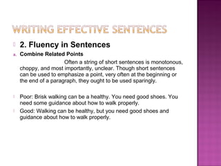     2. Fluency in Sentences
a.   Combine Related Points
                       Often a string of short sentences is monotonous,
     choppy, and most importantly, unclear. Though short sentences
     can be used to emphasize a point, very often at the beginning or
     the end of a paragraph, they ought to be used sparingly.

    Poor: Brisk walking can be a healthy. You need good shoes. You
     need some guidance about how to walk properly.
    Good: Walking can be healthy, but you need good shoes and
     guidance about how to walk properly.
 