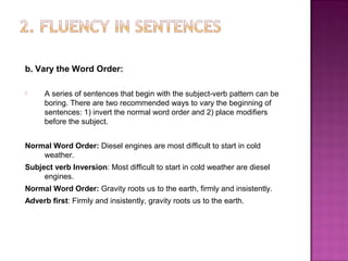 b. Vary the Word Order:

     A series of sentences that begin with the subject-verb pattern can be
      boring. There are two recommended ways to vary the beginning of
      sentences: 1) invert the normal word order and 2) place modifiers
      before the subject.


Normal Word Order: Diesel engines are most difficult to start in cold
    weather.
Subject verb Inversion: Most difficult to start in cold weather are diesel
     engines.
Normal Word Order: Gravity roots us to the earth, firmly and insistently.
Adverb first: Firmly and insistently, gravity roots us to the earth.
 