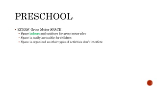  ECERS: Gross Motor SPACE
 Space indoors and outdoors for gross motor play
 Space is easily accessible for children
 Space is organized so other types of activities don’t interfere
 
