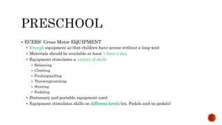  ECERS: Gross Motor EQUIPMENT
 Enough equipment so that children have access without a long wait
 Materials should be available at least 1 hour a day
 Equipment stimulates a variety of skills
 Balancing
 Climbing
 Pushing/pulling
 Throwing/catching
 Steering
 Pedaling
 Stationary and portable equipment used
 Equipment stimulates skills on different levels (ex. Pedals and no pedals)
 