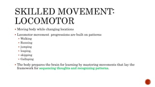  Moving body while changing locations
 Locomotor movement progressions are built on patterns
 Walking
 Running
 jumping
 leaping,
 skipping
 Galloping
 The body prepares the brain for learning by mastering movements that lay the
framework for sequencing thoughts and recognizing patterns.
 