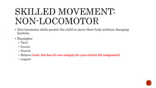  Non-locomotor skills permit the child to move their body without changing
location.
 Examples:
 Twirl
 bounce
 Stretch
 Balance (note: this has it’s own category for your activity file assignment)
 support
 