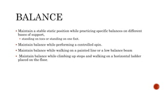  Maintain a stable static position while practicing specific balances on different
bases of support,
 standing on toes or standing on one foot.
 Maintain balance while performing a controlled spin.
 Maintain balance while walking on a painted line or a low balance beam
 Maintain balance while climbing up steps and walking on a horizontal ladder
placed on the floor.
 