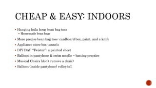  Hanging hula hoop bean bag toss
 Homemade bean bags
 More precise bean bag toss- cardboard box, paint, and a knife
 Appliance store box tunnels
 DIY DAP “Twister”- a painted sheet
 Balloon in pantyhose & swim noodle = batting practice
 Musical Chairs (don’t remove a chair)
 Balloon (inside pantyhose) volleyball
 