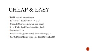  Red Rover with newspaper
 Parachute Play (or old sheet play)
 Obstacle Courses (use what you have!)
 Over Under Ball Pass (stand in a line)
 Scavenger Hunt
 Fence Weaving with ribbon and/or crepe paper
 Car & Driver (Large Scale Red Light/Green Light)
 
