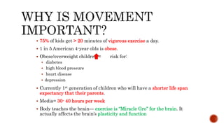  75% of kids get > 20 minutes of vigorous exercise a day.
 1 in 5 American 4-year olds is obese.
 Obese/overweight children = risk for:
 diabetes
 high blood pressure
 heart disease
 depression
 Currently 1st generation of children who will have a shorter life span
expectancy that their parents.
 Media= 30- 40 hours per week
 Body teaches the brain— exercise is “Miracle Gro” for the brain. It
actually affects the brain’s plasticity and function
 