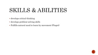  develops critical thinking
 develops problem-solving skills
 Fulfills natural need to learn by movement (Piaget)
 