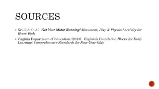  Krull, S. (n.d.). Get Your Motor Running! Movement, Play & Physical Activity for
Every Body
 Virginia Department of Education. (2013). Virginia’s Foundation Blocks for Early
Learning: Comprehensive Standards for Four-Year-Olds
 