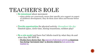  Be intentional about movement
 when adults are consciously aware that specific acts support an aspect
of children’s development, they do them more often and become better
at it.
 Provide opportunities for physical activity throughout the day
(limited space, circle time, during transitions, outdoor play)
 Be a role model and have fun! Adults teach by what they do and
what they DO NOT do.
 Studies have shown that the amount of physical activity a classroom
has during “movement time” is directly related to how active the
teacher is.
 