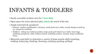  Easily accessible outdoor area for 1 hour daily
 Open space for active physical play indoors for much of the day
 Ample materials & equipment
 Infants- outdoor pad/blanket, crib gym, small push toys, balls, sturdy things to pull up
on, ramps for crawling
 Toddlers- riding toys without pedals, large push-pull wheel toys, balls, bean bags,
climbing equipment, slide, balance board, tumbling surface, tunnels, large cardboard
boxes
 Materials used daily to stimulate a variety of large muscle skills (crawling,
walking, balancing, climbing, throwing, catching, pushing, pulling)
 