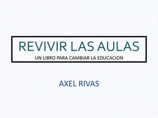 REVIVIR LAS AULAS 
UN LIBRO PARA CAMBIAR LA EDUCACION 
AXEL RIVAS 
 